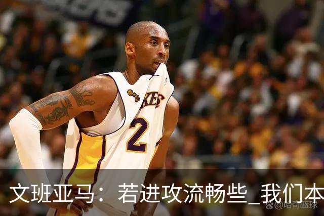 文班亚马：若进攻流畅些 我们本可以取得更多胜利