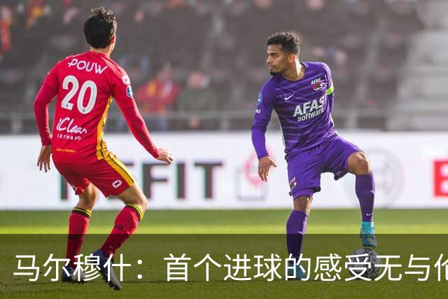 马尔穆什：首个进球的感受无与伦比，最重要的是赢得三分